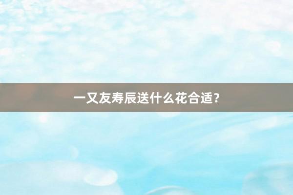 一又友寿辰送什么花合适?